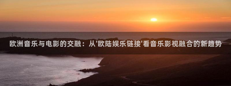 恒行官网：欧洲音乐与电影的交融：从\'欧陆娱乐链接\'看音乐影视融合的新趋势