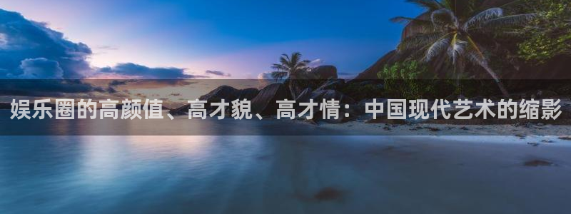 恒行体育f开户：娱乐圈的高颜值、高才貌、高才情：中国现代艺术的缩影