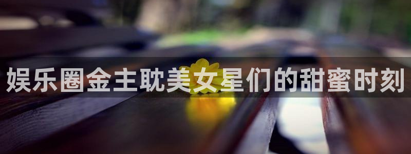 恒行体育热门赛事有哪些：娱乐圈金主耽美女星们的甜蜜时刻