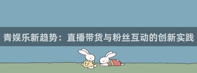 恒行体育合法嘛：青娱乐新趋势：直播带货与粉丝互动的创新实践