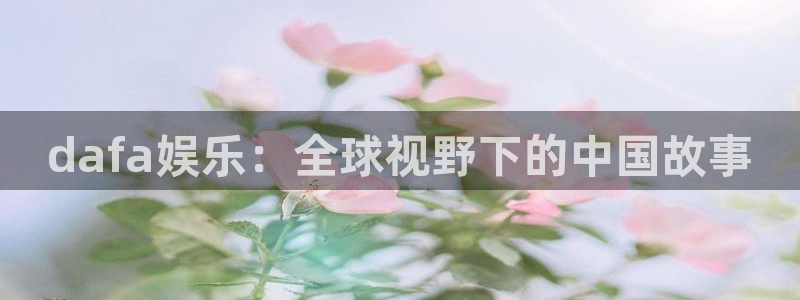 恒行凯捷平台注册链接：dafa娱乐：全球视野下的中国故事